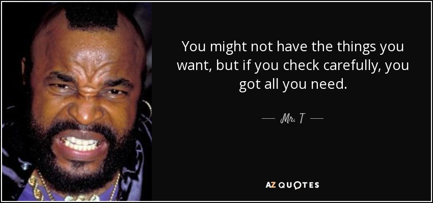 You might not have the things you want, but if you check carefully, you got all you need. - Mr. T