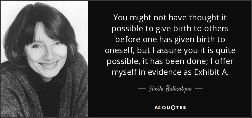 You might not have thought it possible to give birth to others before one has given birth to oneself, but I assure you it is quite possible, it has been done; I offer myself in evidence as Exhibit A. - Sheila Ballantyne