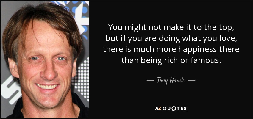 You might not make it to the top, but if you are doing what you love, there is much more happiness there than being rich or famous. - Tony Hawk