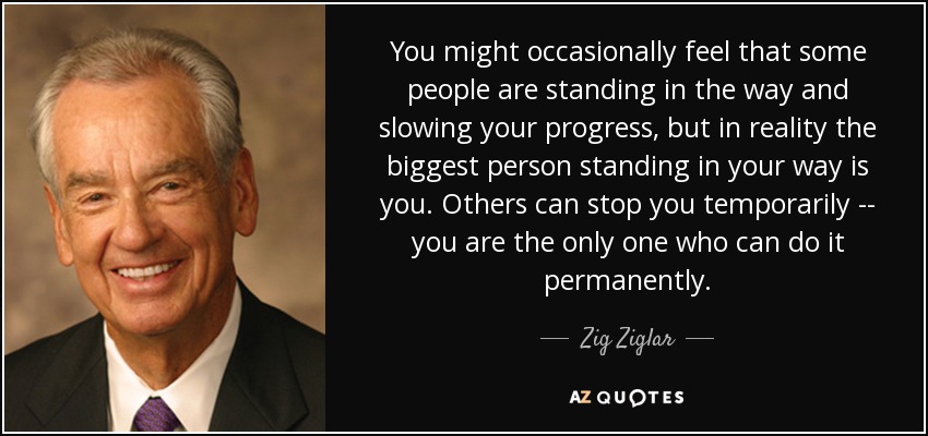 You might occasionally feel that some people are standing in the way and slowing your progress, but in reality the biggest person standing in your way is you. Others can stop you temporarily -- you are the only one who can do it permanently. - Zig Ziglar