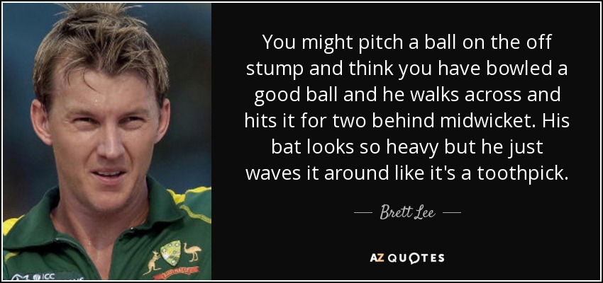 You might pitch a ball on the off stump and think you have bowled a good ball and he walks across and hits it for two behind midwicket. His bat looks so heavy but he just waves it around like it's a toothpick. - Brett Lee