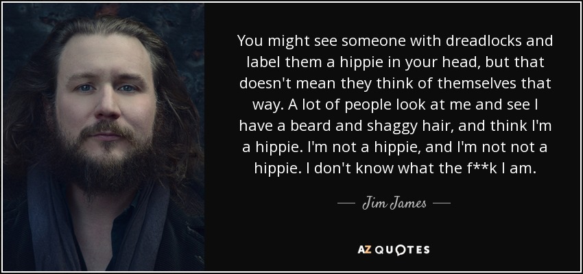 You might see someone with dreadlocks and label them a hippie in your head, but that doesn't mean they think of themselves that way. A lot of people look at me and see I have a beard and shaggy hair, and think I'm a hippie. I'm not a hippie, and I'm not not a hippie. I don't know what the f**k I am. - Jim James