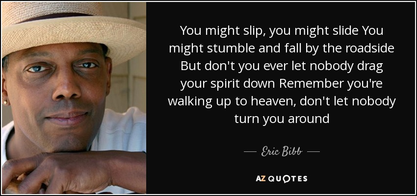 You might slip, you might slide You might stumble and fall by the roadside But don't you ever let nobody drag your spirit down Remember you're walking up to heaven, don't let nobody turn you around - Eric Bibb