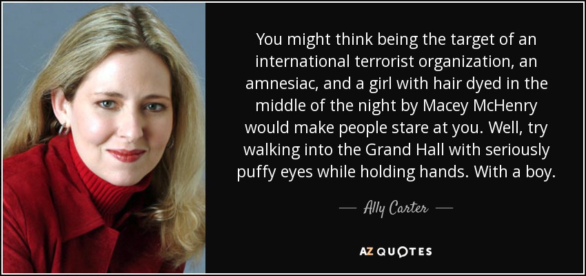 You might think being the target of an international terrorist organization, an amnesiac, and a girl with hair dyed in the middle of the night by Macey McHenry would make people stare at you. Well, try walking into the Grand Hall with seriously puffy eyes while holding hands. With a boy. - Ally Carter