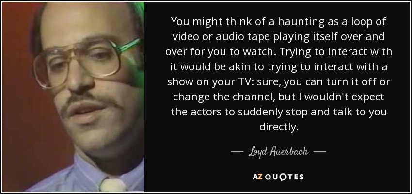You might think of a haunting as a loop of video or audio tape playing itself over and over for you to watch. Trying to interact with it would be akin to trying to interact with a show on your TV: sure, you can turn it off or change the channel, but I wouldn't expect the actors to suddenly stop and talk to you directly. - Loyd Auerbach