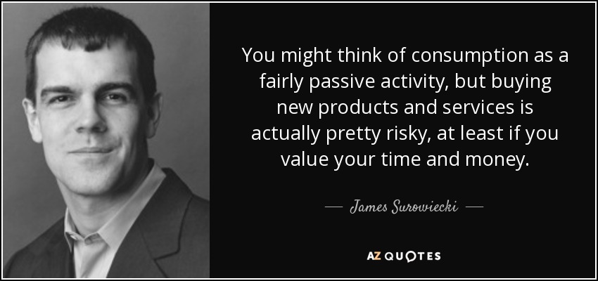 You might think of consumption as a fairly passive activity, but buying new products and services is actually pretty risky, at least if you value your time and money. - James Surowiecki