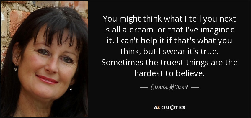 You might think what I tell you next is all a dream, or that I've imagined it. I can't help it if that's what you think, but I swear it's true. Sometimes the truest things are the hardest to believe. - Glenda Millard