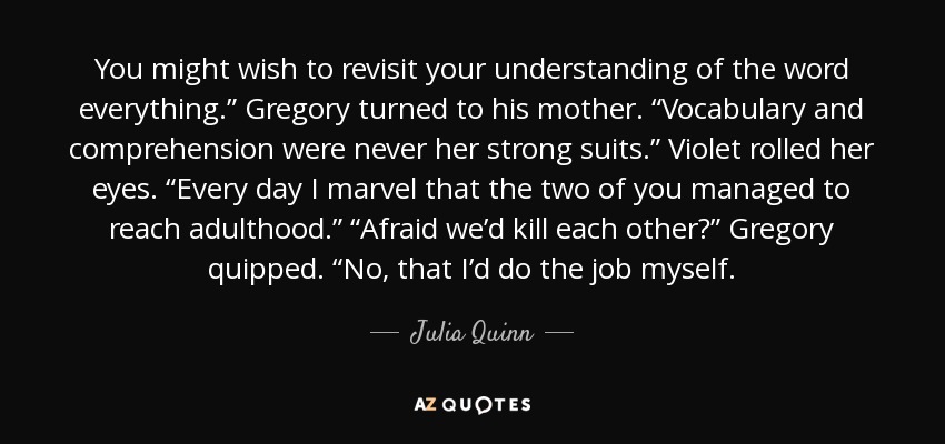 You might wish to revisit your understanding of the word everything.” Gregory turned to his mother. “Vocabulary and comprehension were never her strong suits.” Violet rolled her eyes. “Every day I marvel that the two of you managed to reach adulthood.” “Afraid we’d kill each other?” Gregory quipped. “No, that I’d do the job myself. - Julia Quinn