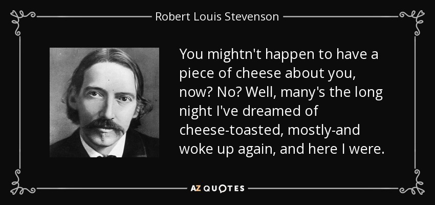 You mightn't happen to have a piece of cheese about you, now? No? Well, many's the long night I've dreamed of cheese-toasted, mostly-and woke up again, and here I were. - Robert Louis Stevenson