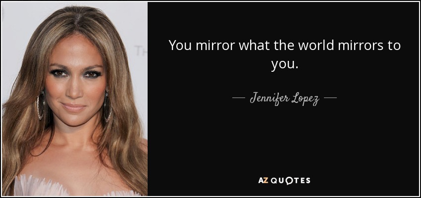 You mirror what the world mirrors to you. - Jennifer Lopez