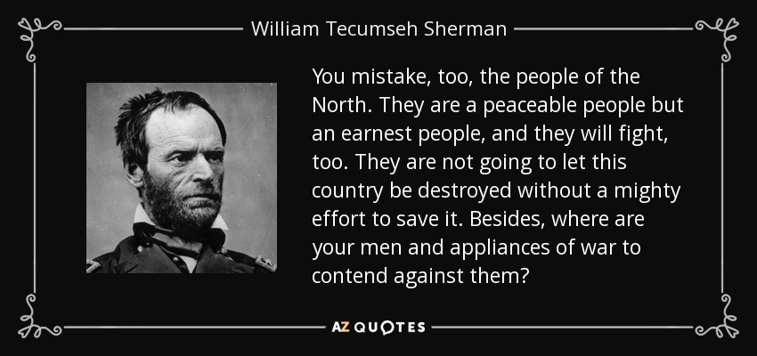 You mistake, too, the people of the North. They are a peaceable people but an earnest people, and they will fight, too. They are not going to let this country be destroyed without a mighty effort to save it. Besides, where are your men and appliances of war to contend against them? - William Tecumseh Sherman