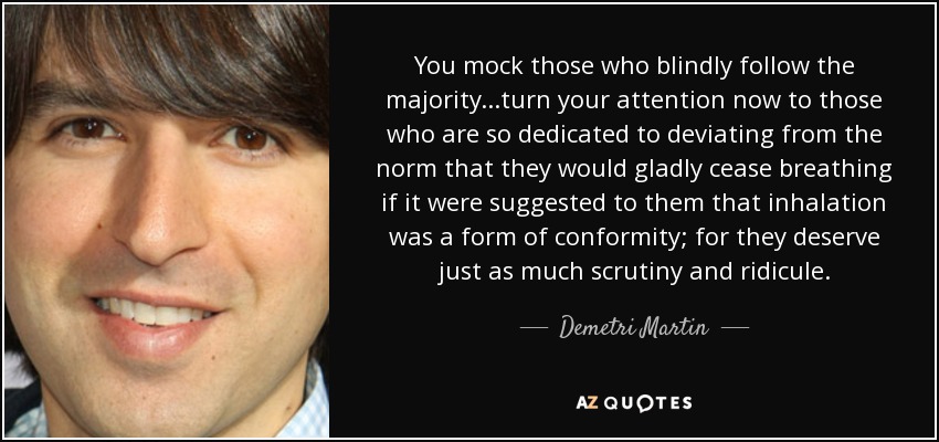 You mock those who blindly follow the majority...turn your attention now to those who are so dedicated to deviating from the norm that they would gladly cease breathing if it were suggested to them that inhalation was a form of conformity; for they deserve just as much scrutiny and ridicule. - Demetri Martin