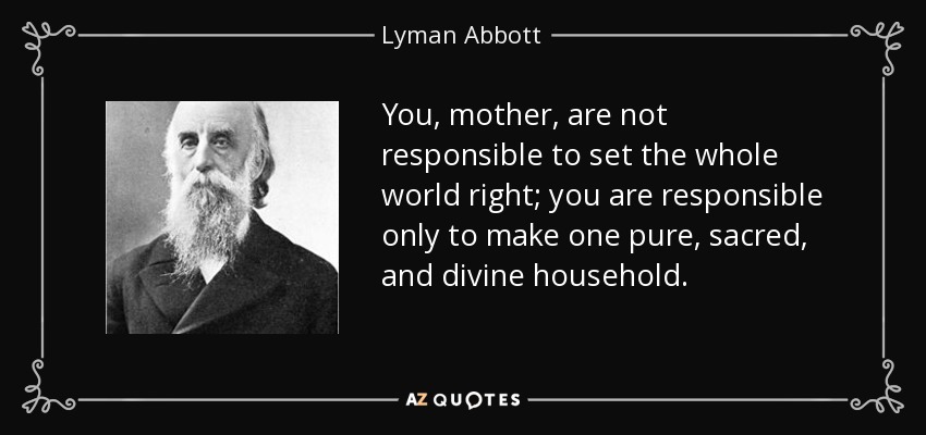 You, mother, are not responsible to set the whole world right; you are responsible only to make one pure, sacred, and divine household. - Lyman Abbott