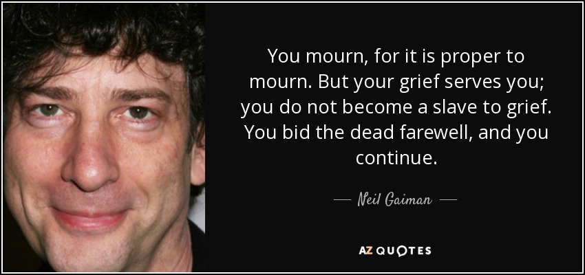 You mourn, for it is proper to mourn. But your grief serves you; you do not become a slave to grief. You bid the dead farewell, and you continue. - Neil Gaiman