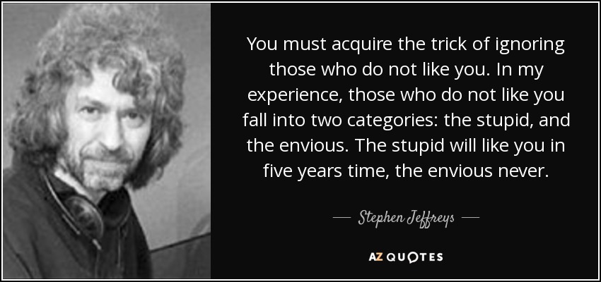 You must acquire the trick of ignoring those who do not like you. In my experience, those who do not like you fall into two categories: the stupid, and the envious. The stupid will like you in five years time, the envious never. - Stephen Jeffreys
