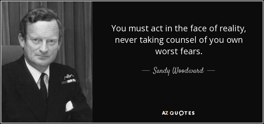 You must act in the face of reality, never taking counsel of you own worst fears. - Sandy Woodward