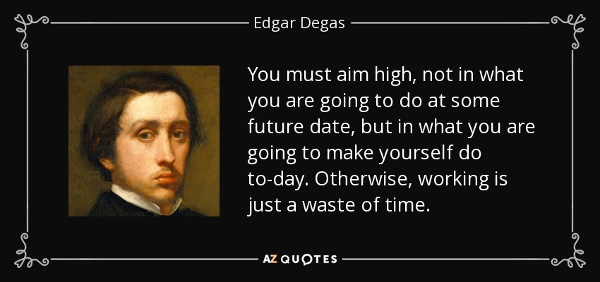 You must aim high, not in what you are going to do at some future date, but in what you are going to make yourself do to-day. Otherwise, working is just a waste of time. - Edgar Degas