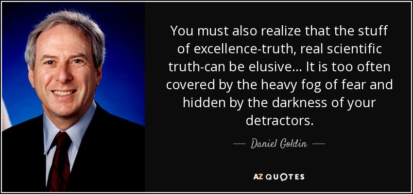 You must also realize that the stuff of excellence-truth, real scientific truth-can be elusive... It is too often covered by the heavy fog of fear and hidden by the darkness of your detractors. - Daniel Goldin
