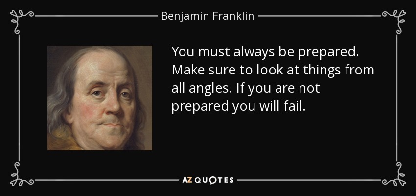 You must always be prepared. Make sure to look at things from all angles. If you are not prepared you will fail. - Benjamin Franklin