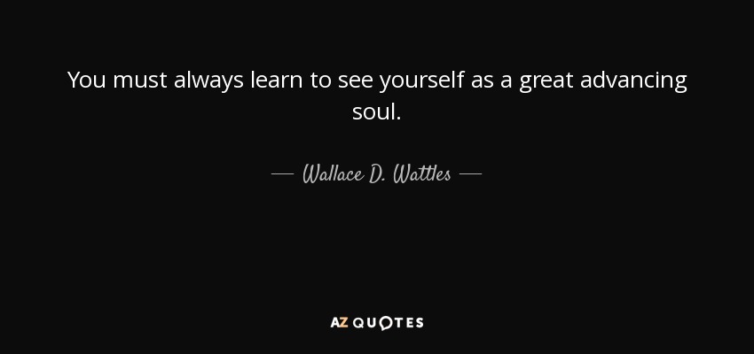 You must always learn to see yourself as a great advancing soul. - Wallace D. Wattles