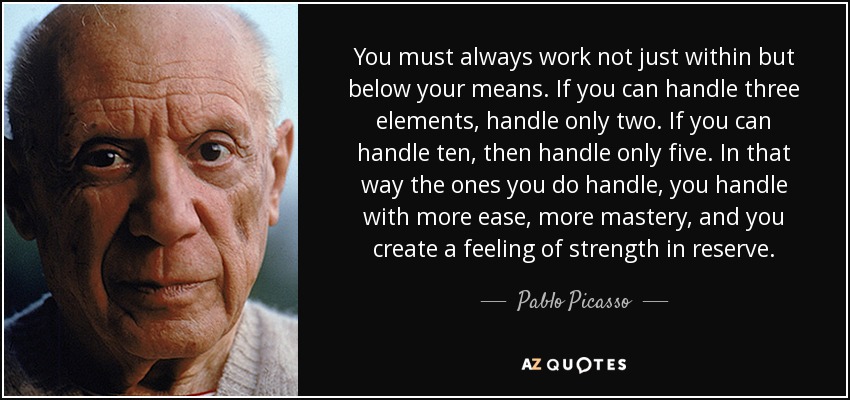You must always work not just within but below your means. If you can handle three elements, handle only two. If you can handle ten, then handle only five. In that way the ones you do handle, you handle with more ease, more mastery, and you create a feeling of strength in reserve. - Pablo Picasso
