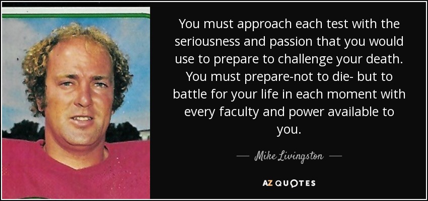 You must approach each test with the seriousness and passion that you would use to prepare to challenge your death. You must prepare-not to die- but to battle for your life in each moment with every faculty and power available to you. - Mike Livingston