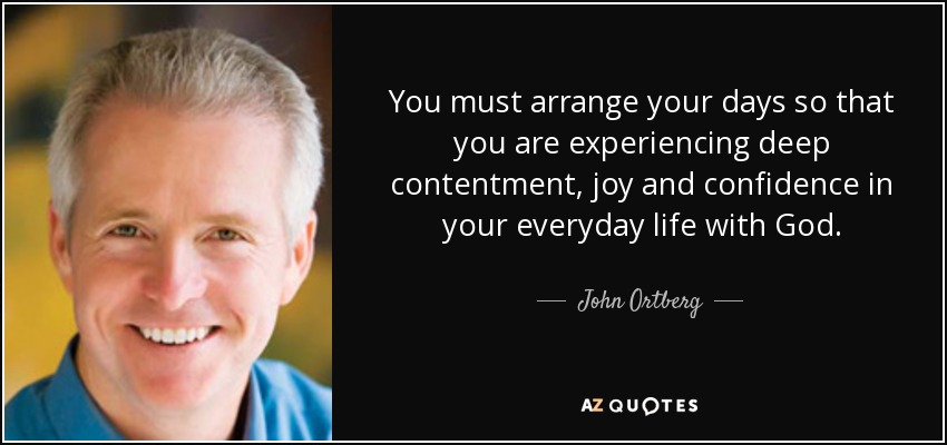 You must arrange your days so that you are experiencing deep contentment, joy and confidence in your everyday life with God. - John Ortberg