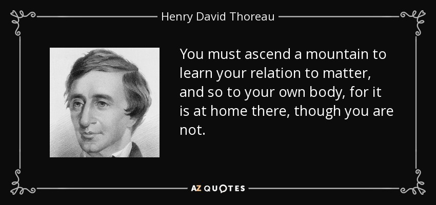 You must ascend a mountain to learn your relation to matter, and so to your own body, for it is at home there, though you are not. - Henry David Thoreau