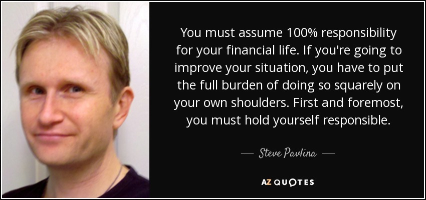 You must assume 100% responsibility for your financial life. If you're going to improve your situation, you have to put the full burden of doing so squarely on your own shoulders. First and foremost, you must hold yourself responsible. - Steve Pavlina