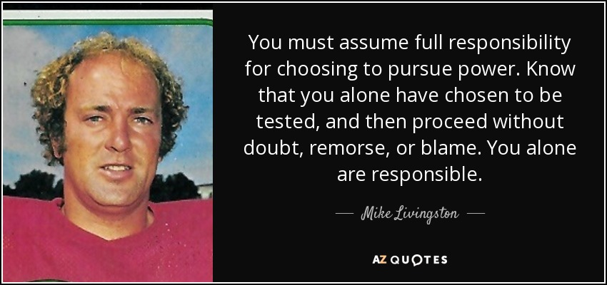 You must assume full responsibility for choosing to pursue power. Know that you alone have chosen to be tested, and then proceed without doubt, remorse, or blame. You alone are responsible. - Mike Livingston