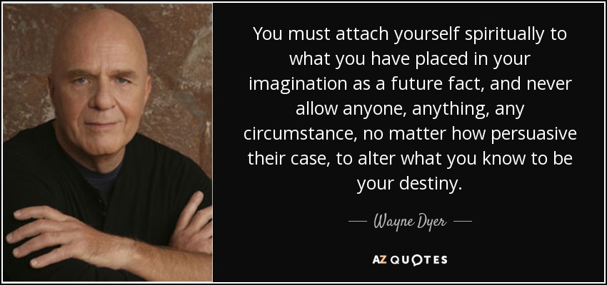 You must attach yourself spiritually to what you have placed in your imagination as a future fact, and never allow anyone, anything, any circumstance, no matter how persuasive their case, to alter what you know to be your destiny. - Wayne Dyer