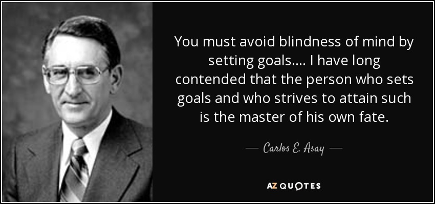 You must avoid blindness of mind by setting goals. ... I have long contended that the person who sets goals and who strives to attain such is the master of his own fate. - Carlos E. Asay