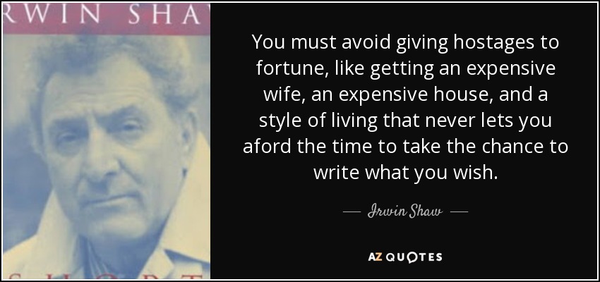 You must avoid giving hostages to fortune, like getting an expensive wife, an expensive house, and a style of living that never lets you aford the time to take the chance to write what you wish. - Irwin Shaw