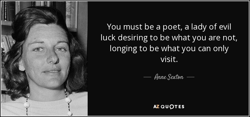 You must be a poet, a lady of evil luck desiring to be what you are not, longing to be what you can only visit. - Anne Sexton