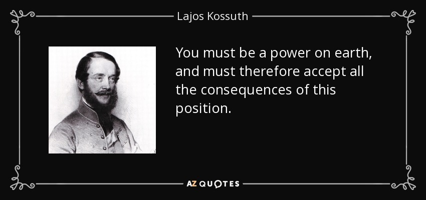 You must be a power on earth, and must therefore accept all the consequences of this position. - Lajos Kossuth