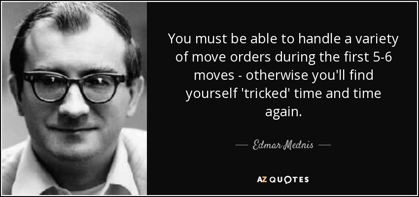 You must be able to handle a variety of move orders during the first 5-6 moves - otherwise you'll find yourself 'tricked' time and time again. - Edmar Mednis