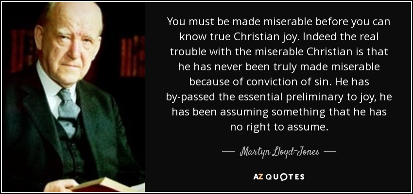 You must be made miserable before you can know true Christian joy. Indeed the real trouble with the miserable Christian is that he has never been truly made miserable because of conviction of sin. He has by-passed the essential preliminary to joy, he has been assuming something that he has no right to assume. - Martyn Lloyd-Jones 