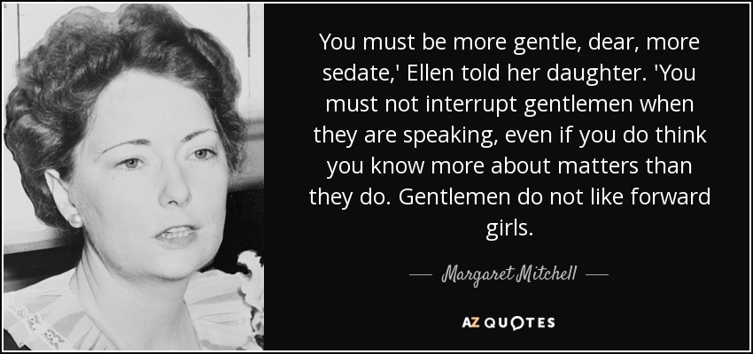 You must be more gentle, dear, more sedate,' Ellen told her daughter. 'You must not interrupt gentlemen when they are speaking, even if you do think you know more about matters than they do. Gentlemen do not like forward girls. - Margaret Mitchell