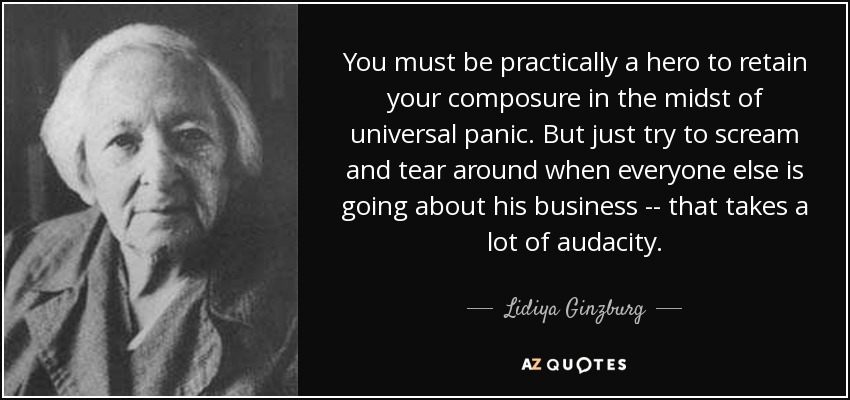 You must be practically a hero to retain your composure in the midst of universal panic. But just try to scream and tear around when everyone else is going about his business -- that takes a lot of audacity. - Lidiya Ginzburg