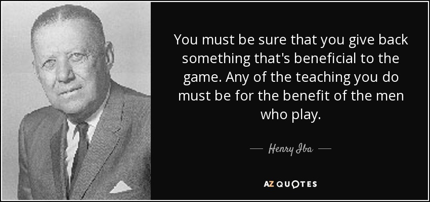 You must be sure that you give back something that's beneficial to the game. Any of the teaching you do must be for the benefit of the men who play. - Henry Iba