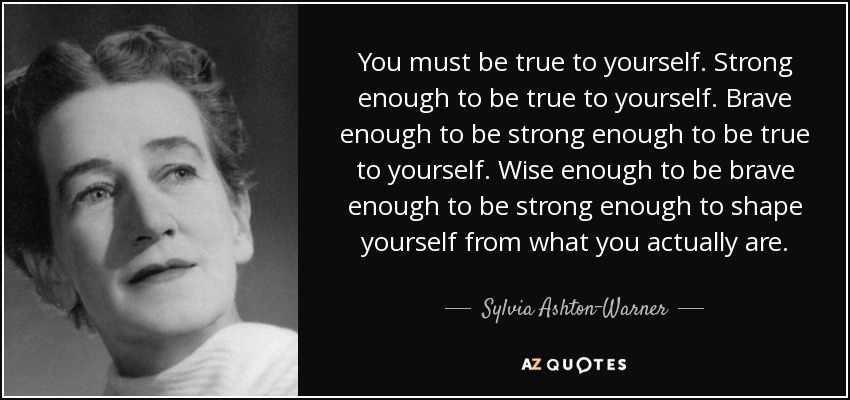 You must be true to yourself. Strong enough to be true to yourself. Brave enough to be strong enough to be true to yourself. Wise enough to be brave enough to be strong enough to shape yourself from what you actually are. - Sylvia Ashton-Warner
