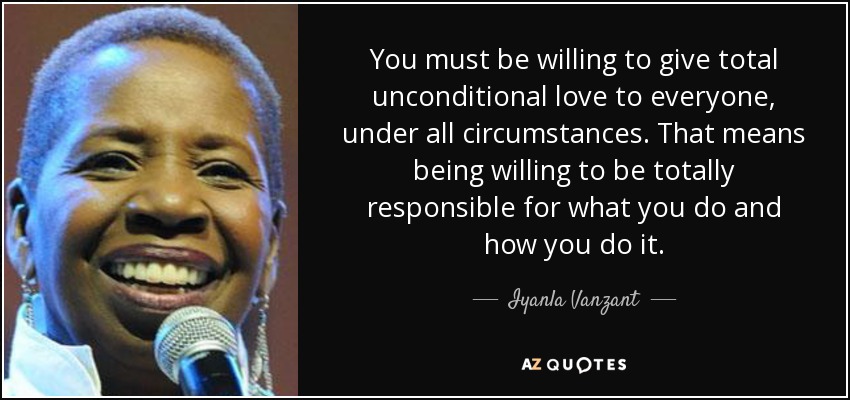 You must be willing to give total unconditional love to everyone, under all circumstances. That means being willing to be totally responsible for what you do and how you do it. - Iyanla Vanzant