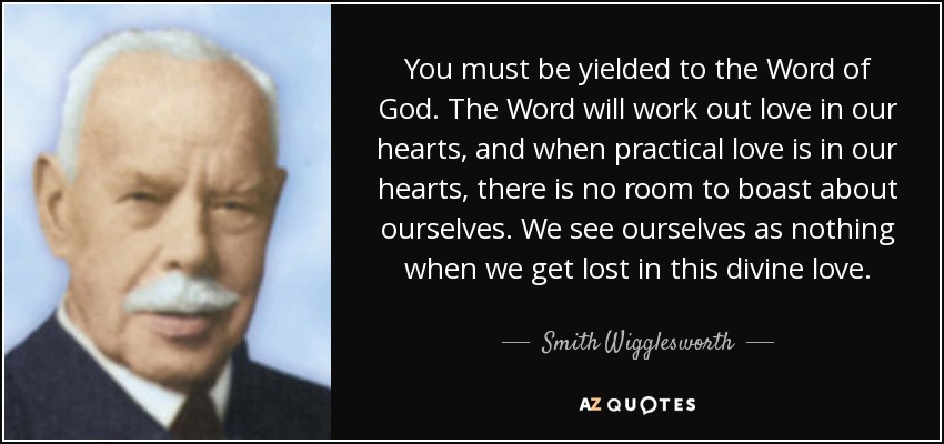 You must be yielded to the Word of God. The Word will work out love in our hearts, and when practical love is in our hearts, there is no room to boast about ourselves. We see ourselves as nothing when we get lost in this divine love. - Smith Wigglesworth