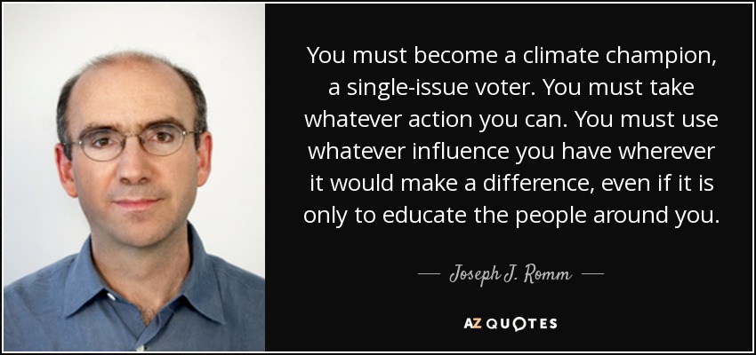 You must become a climate champion, a single-issue voter. You must take whatever action you can. You must use whatever influence you have wherever it would make a difference, even if it is only to educate the people around you. - Joseph J. Romm