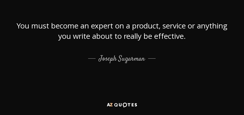 You must become an expert on a product, service or anything you write about to really be effective. - Joseph Sugarman