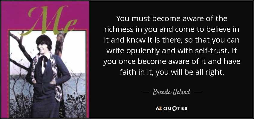 You must become aware of the richness in you and come to believe in it and know it is there, so that you can write opulently and with self-trust. If you once become aware of it and have faith in it, you will be all right. - Brenda Ueland