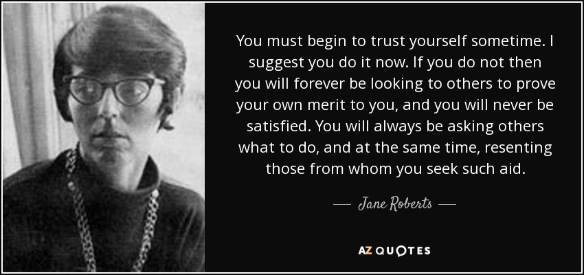 You must begin to trust yourself sometime. I suggest you do it now. If you do not then you will forever be looking to others to prove your own merit to you, and you will never be satisfied. You will always be asking others what to do, and at the same time, resenting those from whom you seek such aid. - Jane Roberts
