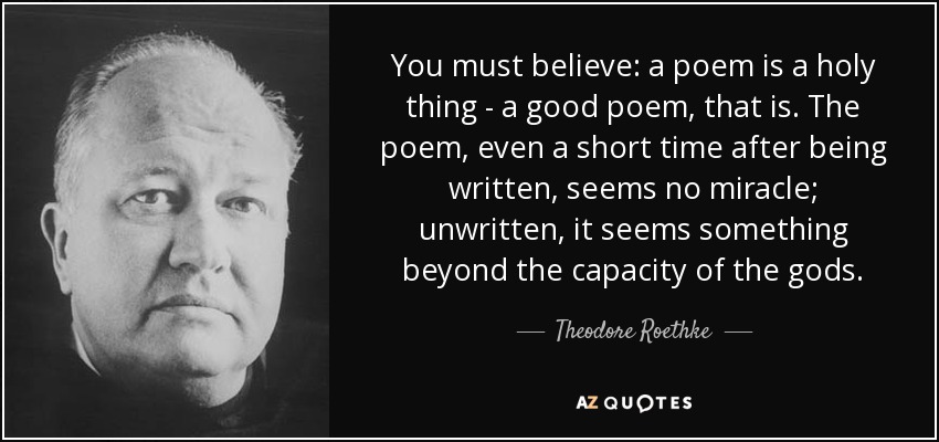 You must believe: a poem is a holy thing - a good poem, that is. The poem, even a short time after being written, seems no miracle; unwritten, it seems something beyond the capacity of the gods. - Theodore Roethke