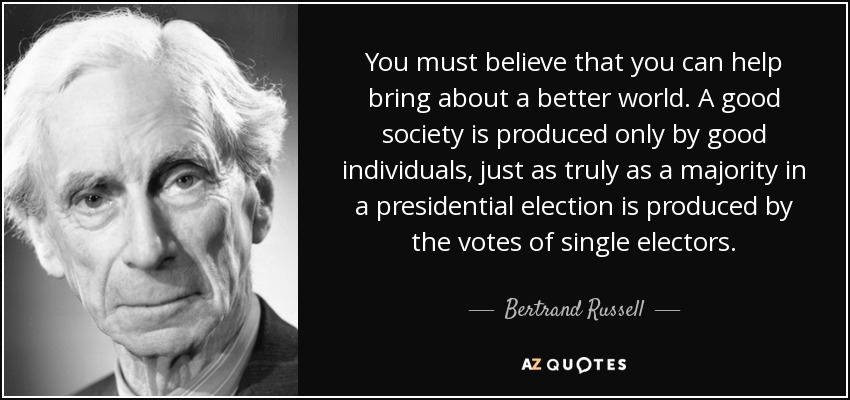 You must believe that you can help bring about a better world. A good society is produced only by good individuals, just as truly as a majority in a presidential election is produced by the votes of single electors. - Bertrand Russell