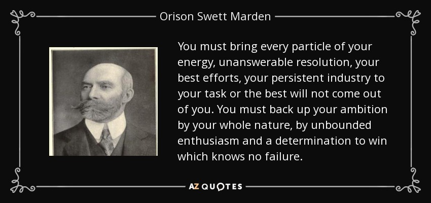 You must bring every particle of your energy, unanswerable resolution, your best efforts, your persistent industry to your task or the best will not come out of you. You must back up your ambition by your whole nature, by unbounded enthusiasm and a determination to win which knows no failure. - Orison Swett Marden